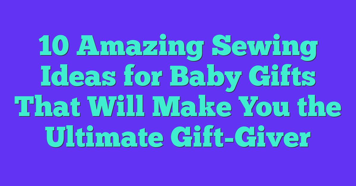 10 Amazing Sewing Ideas for Baby Gifts That Will Make You the Ultimate Gift-Giver