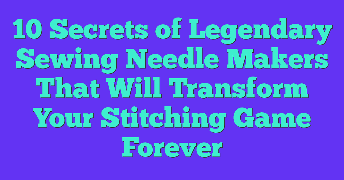 10 Secrets of Legendary Sewing Needle Makers That Will Transform Your Stitching Game Forever