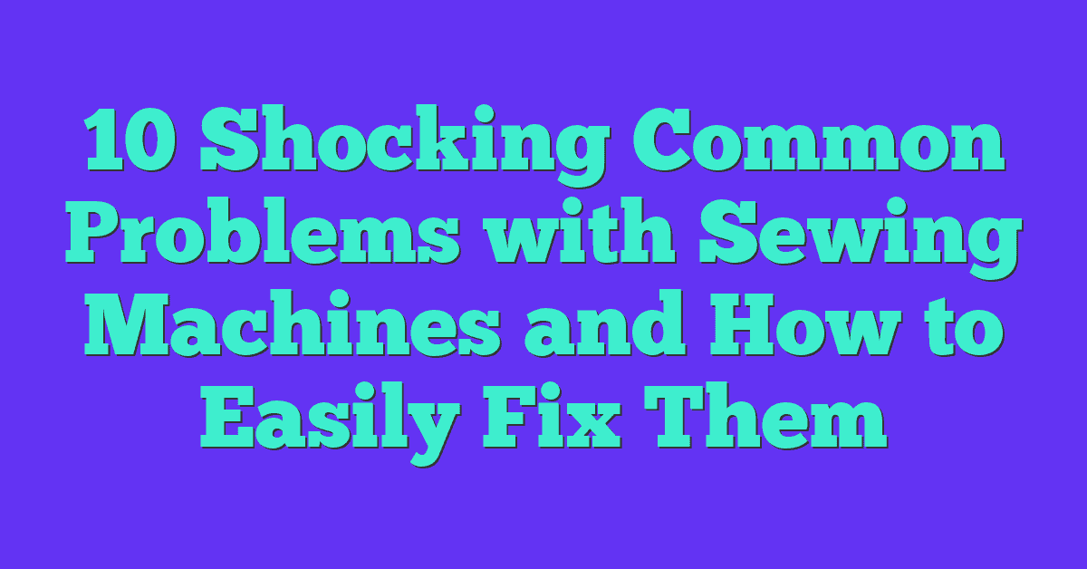 10 Shocking Common Problems with Sewing Machines and How to Easily Fix Them