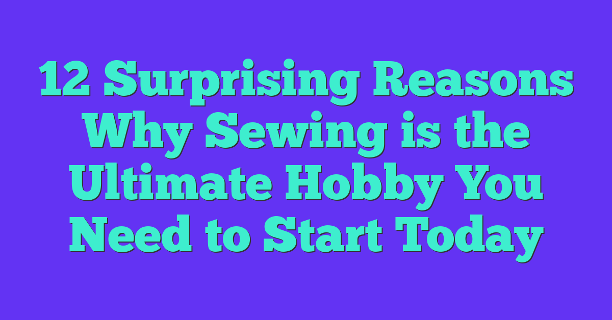 12 Surprising Reasons Why Sewing is the Ultimate Hobby You Need to Start Today