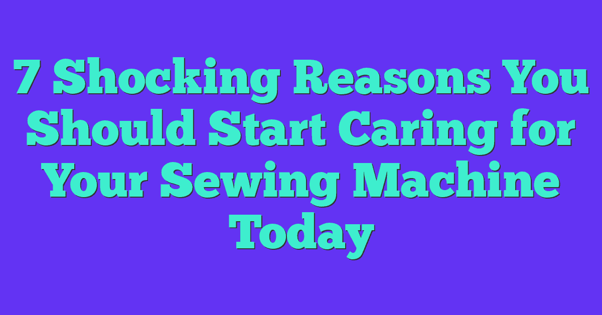 7 Shocking Reasons You Should Start Caring for Your Sewing Machine Today