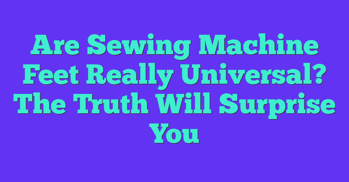 Are Sewing Machine Feet Really Universal? The Truth Will Surprise You