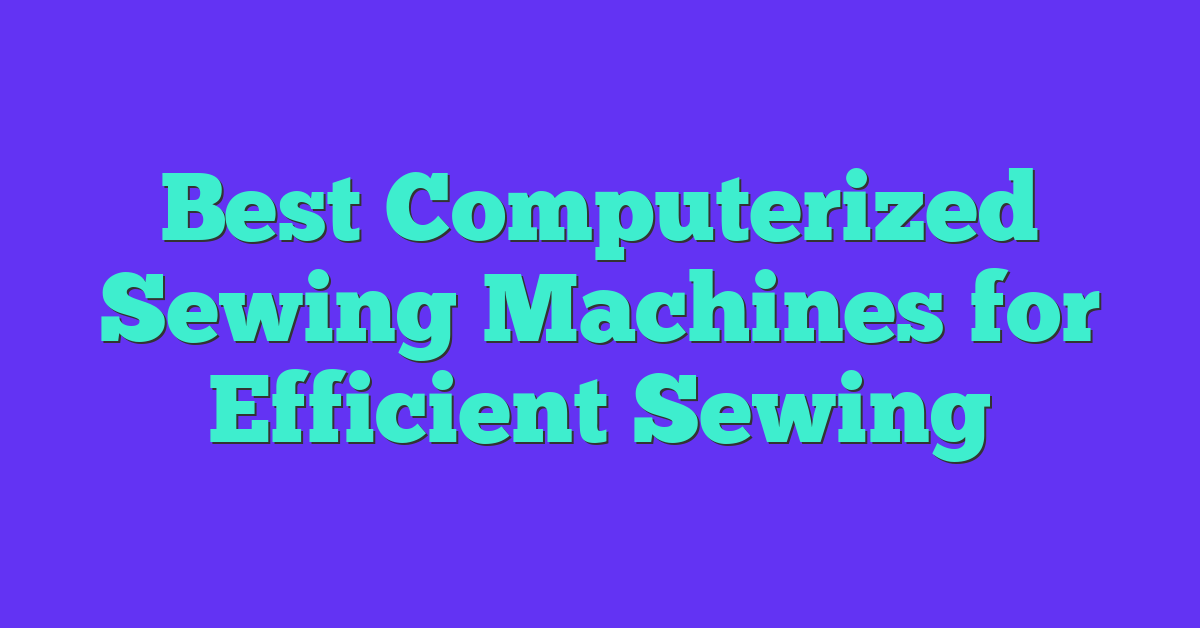 Best Computerized Sewing Machines for Efficient Sewing