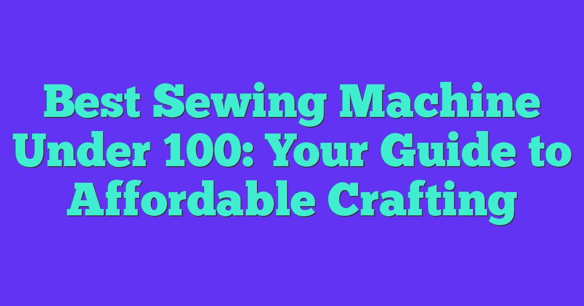 Best Sewing Machine Under 100: Your Guide to Affordable Crafting