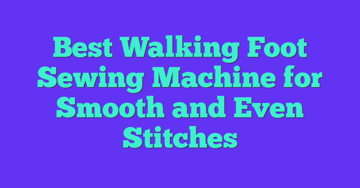 Best Walking Foot Sewing Machine for Smooth and Even Stitches