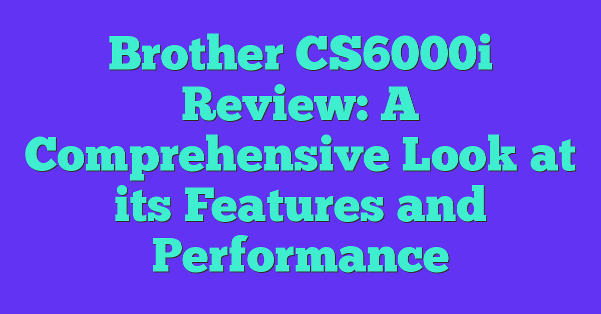 Brother CS6000i Review: A Comprehensive Look at its Features and Performance