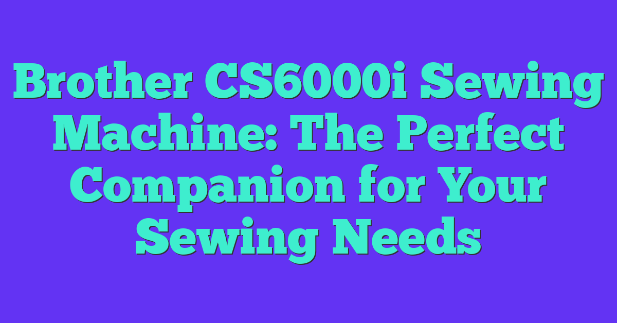 Brother CS6000i Sewing Machine: The Perfect Companion for Your Sewing Needs