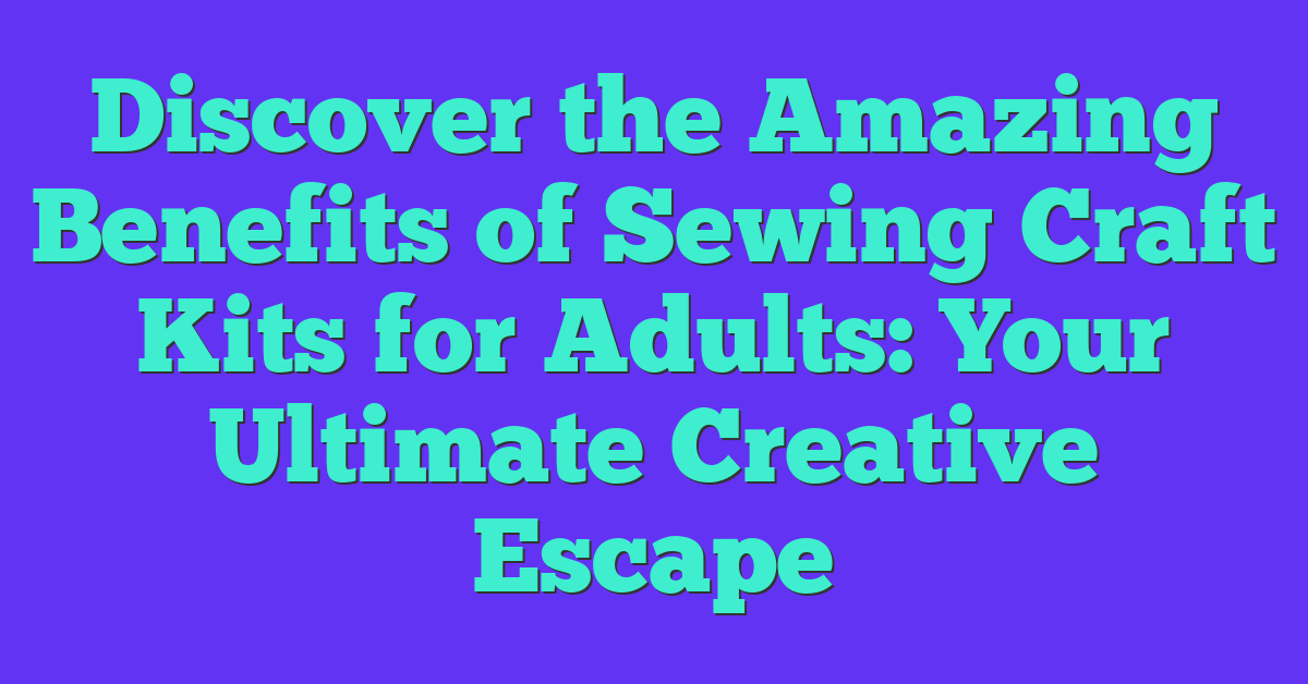 Discover the Amazing Benefits of Sewing Craft Kits for Adults: Your Ultimate Creative Escape