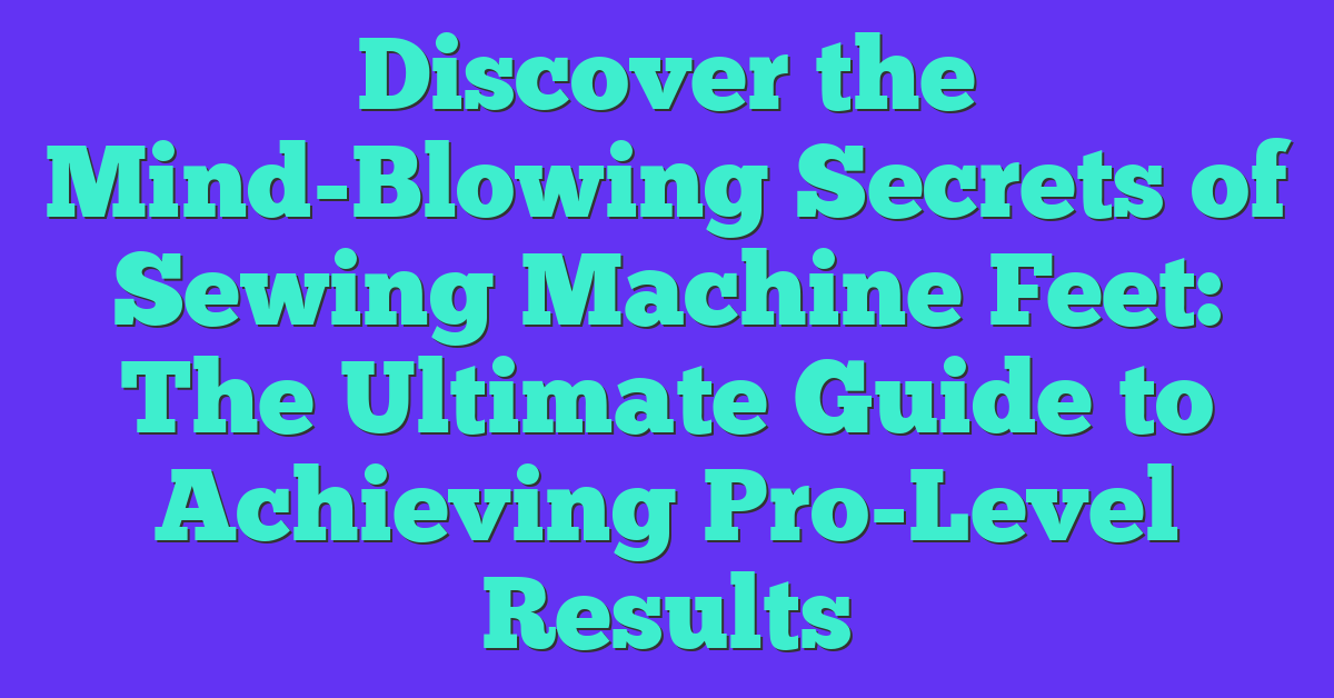 Discover the Mind-Blowing Secrets of Sewing Machine Feet: The Ultimate Guide to Achieving Pro-Level Results