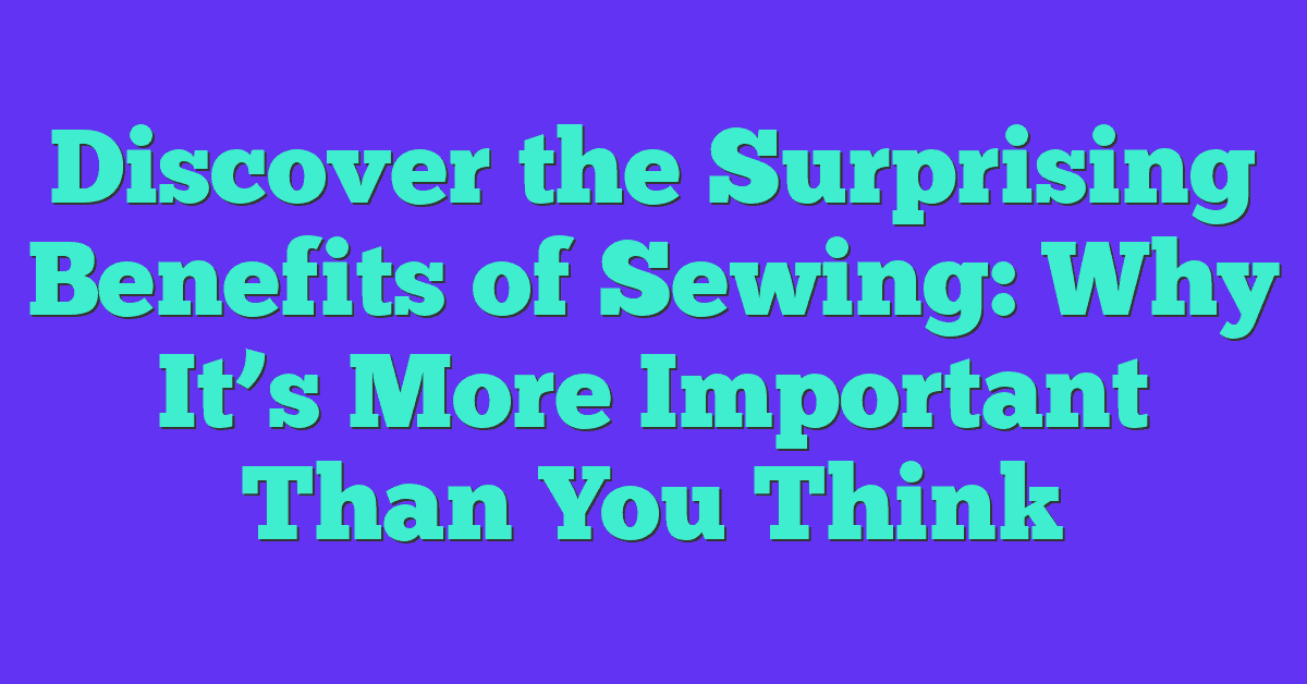 Discover the Surprising Benefits of Sewing: Why It’s More Important Than You Think