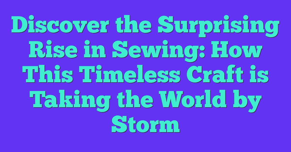 Discover the Surprising Rise in Sewing: How This Timeless Craft is Taking the World by Storm