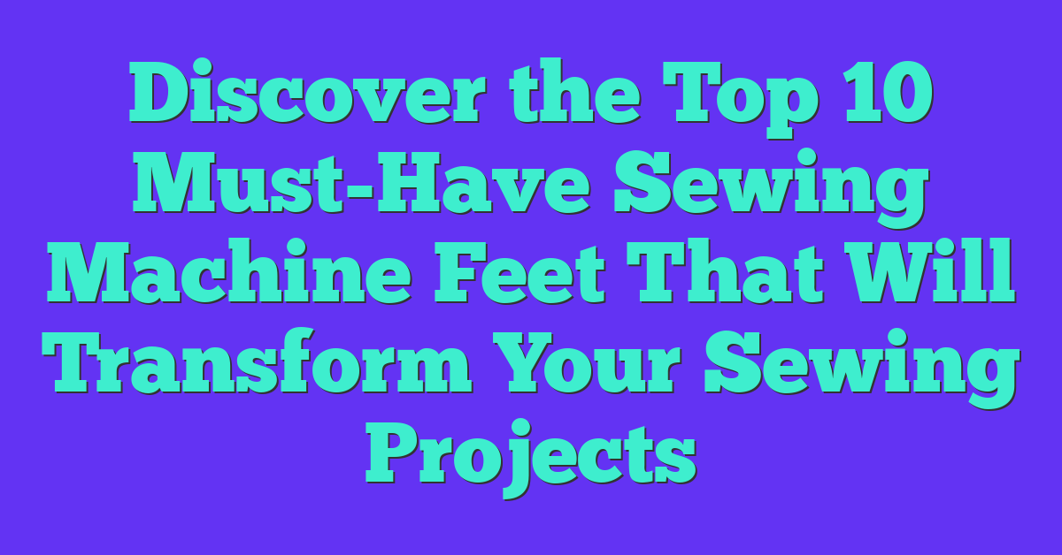 Discover the Top 10 Must-Have Sewing Machine Feet That Will Transform Your Sewing Projects