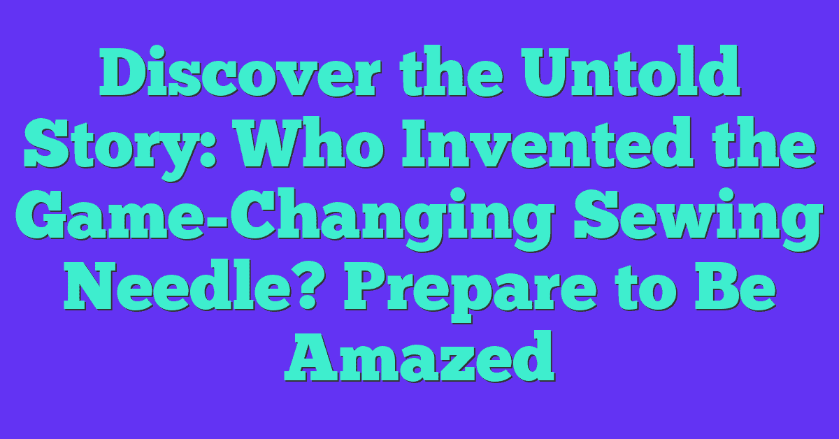 Discover the Untold Story: Who Invented the Game-Changing Sewing Needle? Prepare to Be Amazed