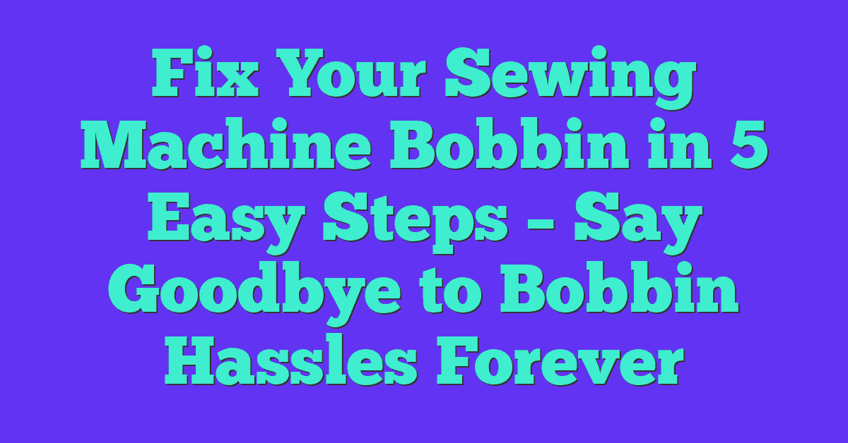 Fix Your Sewing Machine Bobbin in 5 Easy Steps – Say Goodbye to Bobbin Hassles Forever