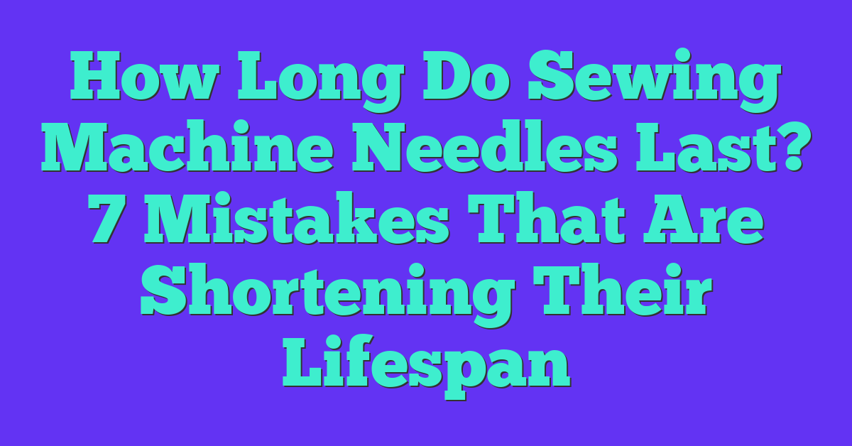 How Long Do Sewing Machine Needles Last? 7 Mistakes That Are Shortening Their Lifespan