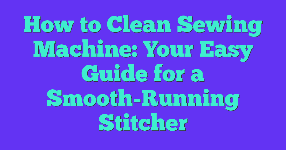 How to Clean Sewing Machine: Your Easy Guide for a Smooth-Running Stitcher