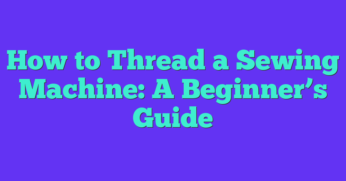 How to Thread a Sewing Machine: A Beginner’s Guide