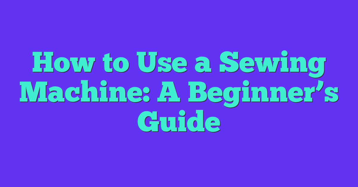 How to Use a Sewing Machine: A Beginner’s Guide