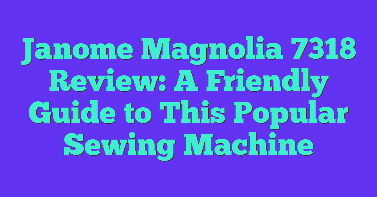 Janome Magnolia 7318 Review: A Friendly Guide to This Popular Sewing Machine