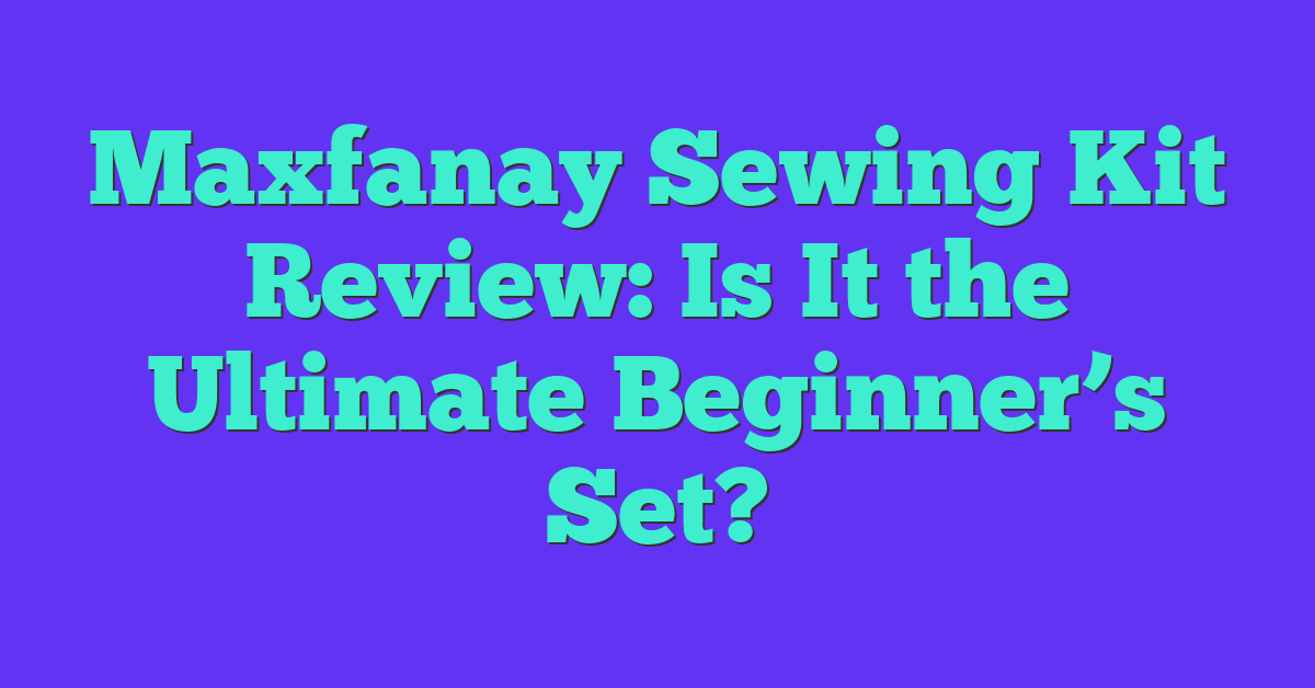 Maxfanay Sewing Kit Review: Is It the Ultimate Beginner’s Set?