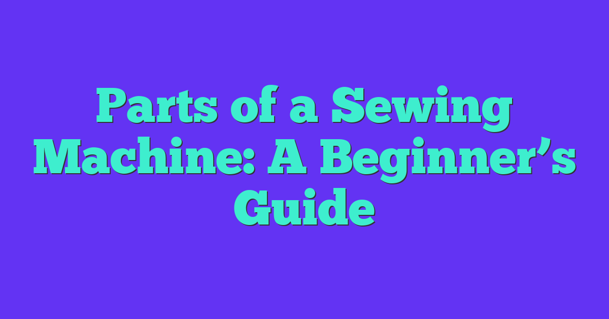 Parts of a Sewing Machine: A Beginner’s Guide