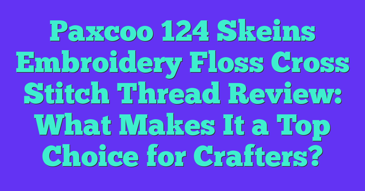 Paxcoo 124 Skeins Embroidery Floss Cross Stitch Thread Review: What Makes It a Top Choice for Crafters?