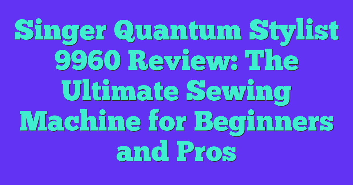 Singer Quantum Stylist 9960 Review: The Ultimate Sewing Machine for Beginners and Pros