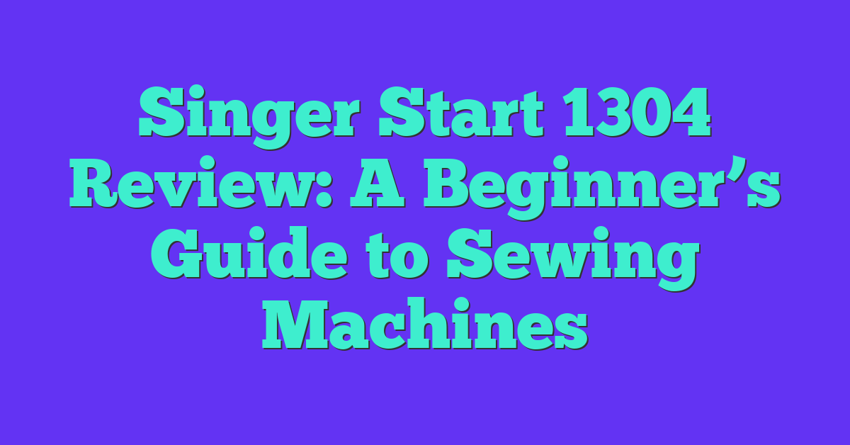 Singer Start 1304 Review: A Beginner’s Guide to Sewing Machines