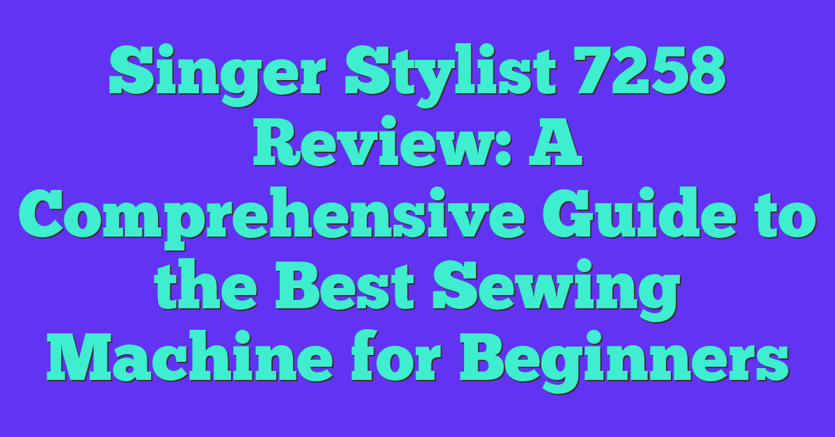 Singer Stylist 7258 Review: A Comprehensive Guide to the Best Sewing Machine for Beginners