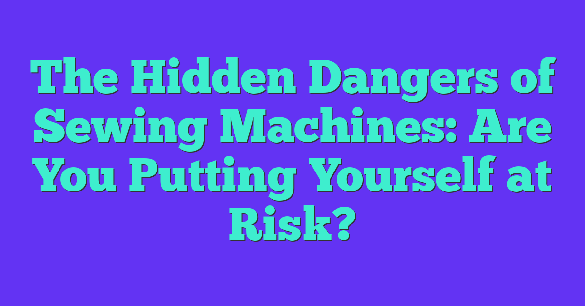 The Hidden Dangers of Sewing Machines: Are You Putting Yourself at Risk?