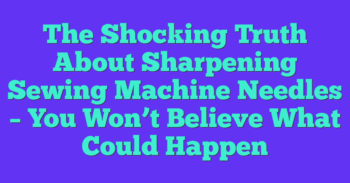 The Shocking Truth About Sharpening Sewing Machine Needles – You Won’t Believe What Could Happen