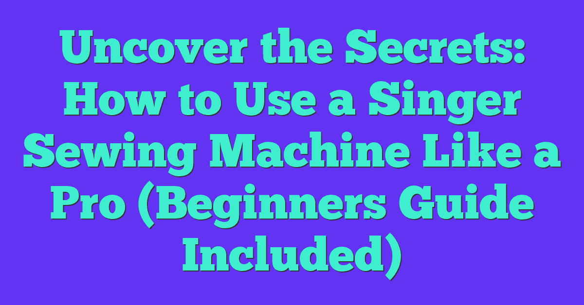 Uncover The Secrets How To Use A Singer Sewing Machine Like A Pro (Beginners Guide Included