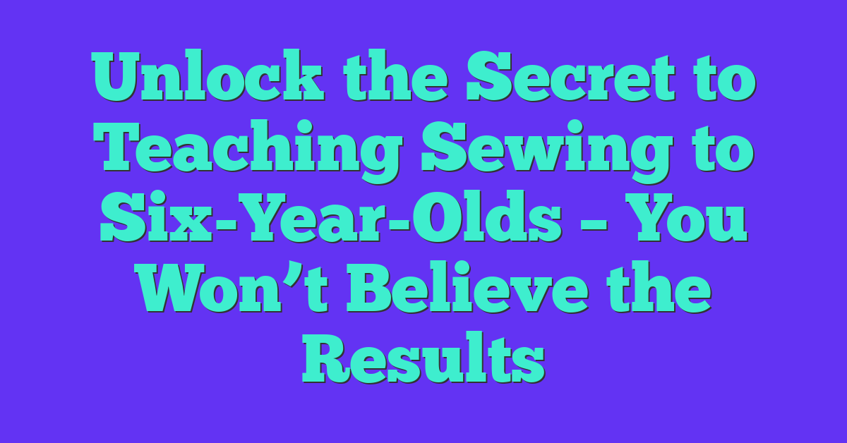 Unlock the Secret to Teaching Sewing to Six-Year-Olds – You Won’t Believe the Results