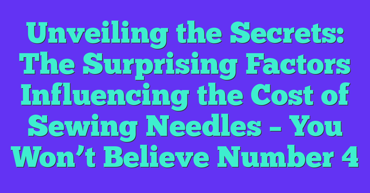 Unveiling the Secrets: The Surprising Factors Influencing the Cost of Sewing Needles – You Won’t Believe Number 4