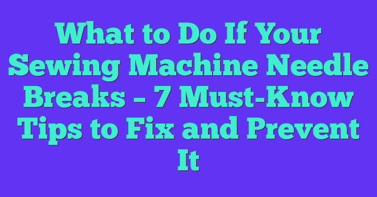 What to Do If Your Sewing Machine Needle Breaks – 7 Must-Know Tips to Fix and Prevent It