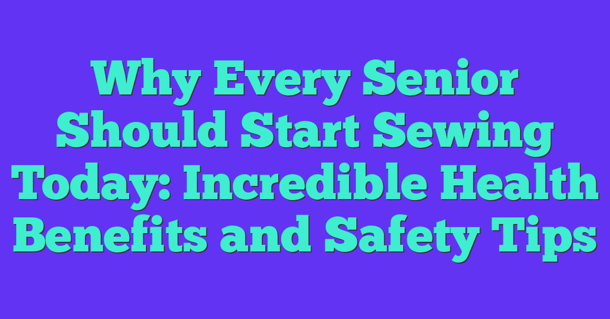 Why Every Senior Should Start Sewing Today: Incredible Health Benefits and Safety Tips