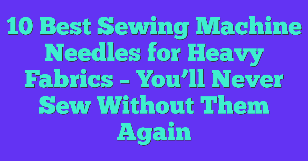10 Best Sewing Machine Needles for Heavy Fabrics – You’ll Never Sew Without Them Again