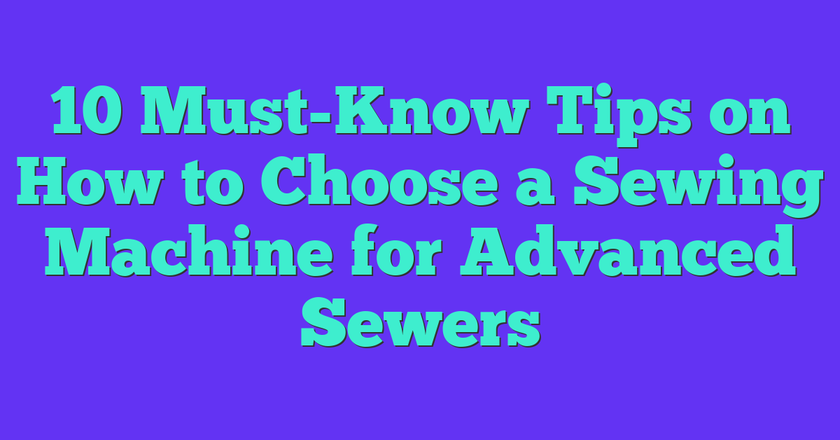 10 Must-Know Tips on How to Choose a Sewing Machine for Advanced Sewers