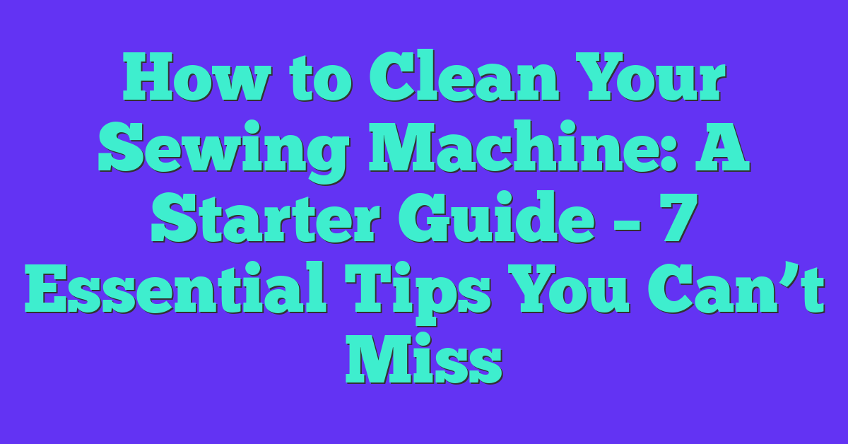How to Clean Your Sewing Machine: A Starter Guide – 7 Essential Tips You Can’t Miss