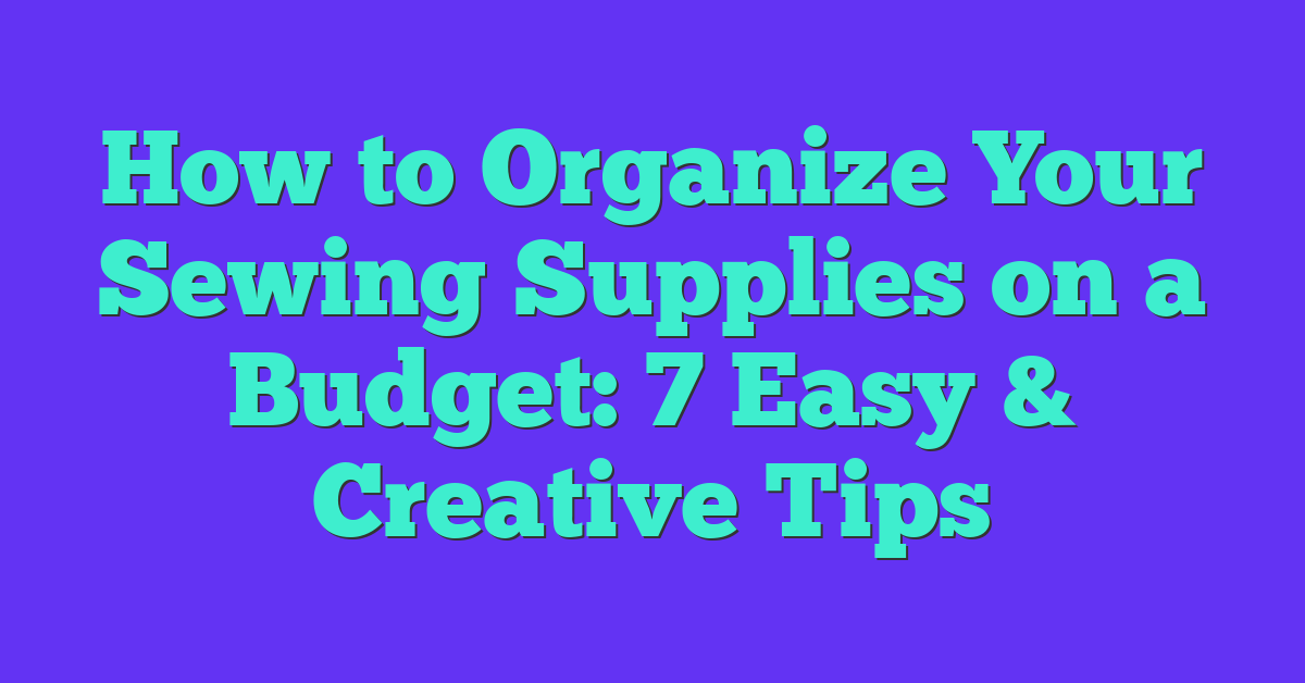 How to Organize Your Sewing Supplies on a Budget: 7 Easy & Creative Tips