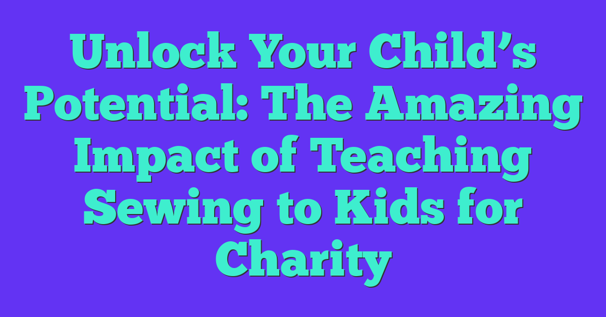 Unlock Your Child’s Potential: The Amazing Impact of Teaching Sewing to Kids for Charity